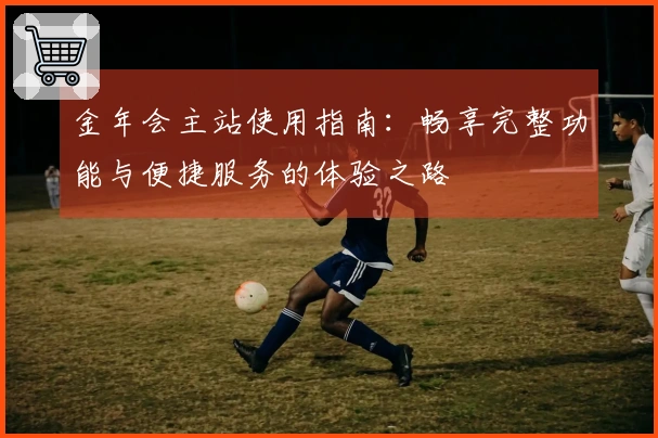金年会主站使用指南：畅享完整功能与便捷服务的体验之路