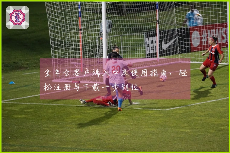 金年会客户端入口及使用指南，轻松注册与下载一步到位