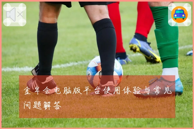 金年会电脑版平台使用体验与常见问题解答